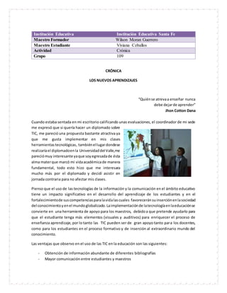 Institución Educativa Institución Educativa Santa Fe
Maestro Formador Wilson Moran Guerrero
Maestro Estudiante Viviana Ceballos
Actividad Crónica
Grupo 109
CRÓNICA
LOS NUEVOS APRENDIZAJES
“Quiénse atrevaa enseñar nunca
debe dejarde aprender”
Jhon Cotton Dana
Cuando estaba sentada en mi escritorio calificando unas evaluaciones, el coordinador de mi sede
me expresó que si quería hacer un diplomado sobre
TIC, me pareció una propuesta bastante atractiva ya
que me gusta implementar en mis clases
herramientastecnológicas, tambiénellugardondese
realizaríael diplomadoenla Universidaddel Valle,me
pareciómuy interesante yaque soyegresadade ésta
alma materque marcó mi vidaacadémicade manera
fundamental, todo esto hizo que me interesara
mucho más por el diplomado y decidí asistir en
jornada contraria para no afectar mis clases.
Pienso que el uso de las tecnologías de la información y la comunicación en el ámbito educativo
tiene un impacto significativo en el desarrollo del aprendizaje de los estudiantes y en el
fortalecimientode suscompetenciasparalavidalascuales favoreceránsuinserciónenlasociedad
del conocimiento yenel mundoglobalizado.Laimplementaciónde latecnologíaenlaeducaciónse
convierte en una herramienta de apoyo para los maestros, debidoa que pretende ayudarlo para
que el estudiante tenga más elementos (visuales y auditivos) para enriquecer el proceso de
enseñanza aprendizaje, por lo tanto las TIC pueden ser de gran apoyo tanto para los docentes,
como para los estudiantes en el proceso formativo y de inserción al extraordinario mundo del
conocimiento.
Las ventajas que observo en el uso de las TIC en la educación son las siguientes:
- Obtención de información abundante de diferentes bibliografías
- Mayor comunicación entre estudiantes y maestros
 