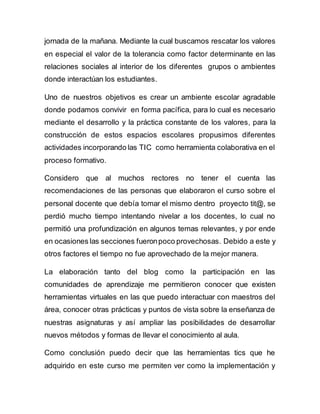 jornada de la mañana. Mediante la cual buscamos rescatar los valores
en especial el valor de la tolerancia como factor determinante en las
relaciones sociales al interior de los diferentes grupos o ambientes
donde interactúan los estudiantes.
Uno de nuestros objetivos es crear un ambiente escolar agradable
donde podamos convivir en forma pacífica, para lo cual es necesario
mediante el desarrollo y la práctica constante de los valores, para la
construcción de estos espacios escolares propusimos diferentes
actividades incorporando las TIC como herramienta colaborativa en el
proceso formativo.
Considero que al muchos rectores no tener el cuenta las
recomendaciones de las personas que elaboraron el curso sobre el
personal docente que debía tomar el mismo dentro proyecto tit@, se
perdió mucho tiempo intentando nivelar a los docentes, lo cual no
permitió una profundización en algunos temas relevantes, y por ende
en ocasiones las secciones fueronpoco provechosas. Debido a este y
otros factores el tiempo no fue aprovechado de la mejor manera.
La elaboración tanto del blog como la participación en las
comunidades de aprendizaje me permitieron conocer que existen
herramientas virtuales en las que puedo interactuar con maestros del
área, conocer otras prácticas y puntos de vista sobre la enseñanza de
nuestras asignaturas y así ampliar las posibilidades de desarrollar
nuevos métodos y formas de llevar el conocimiento al aula.
Como conclusión puedo decir que las herramientas tics que he
adquirido en este curso me permiten ver como la implementación y
 