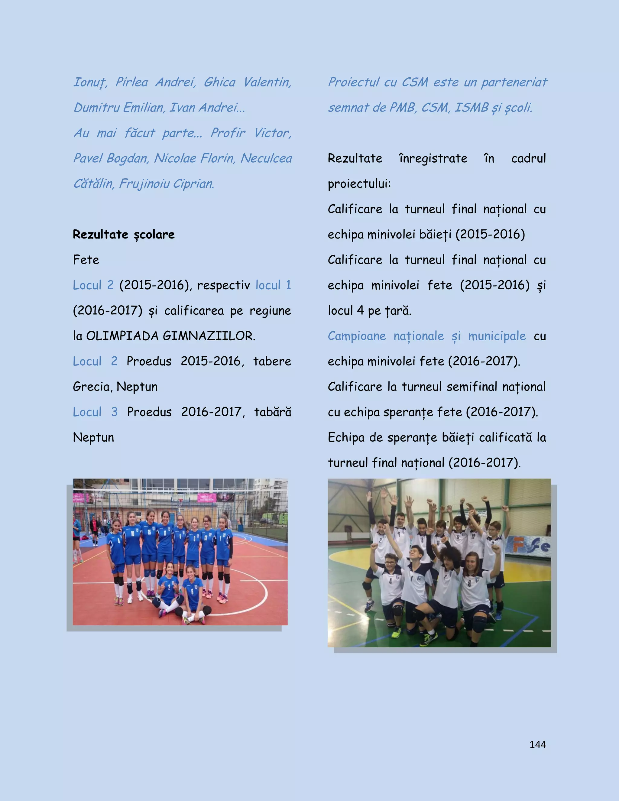 144
Ionuț, Pirlea Andrei, Ghica Valentin,
Dumitru Emilian, Ivan Andrei...
Au mai făcut parte... Profir Victor,
Pavel Bogdan, Nicolae Florin, Neculcea
Cătălin, Frujinoiu Ciprian.
Rezultate școlare
Fete
Locul 2 (2015-2016), respectiv locul 1
(2016-2017) și calificarea pe regiune
la OLIMPIADA GIMNAZIILOR.
Locul 2 Proedus 2015-2016, tabere
Grecia, Neptun
Locul 3 Proedus 2016-2017, tabără
Neptun
Proiectul cu CSM este un parteneriat
semnat de PMB, CSM, ISMB și școli.
Rezultate înregistrate în cadrul
proiectului:
Calificare la turneul final național cu
echipa minivolei băieți (2015-2016)
Calificare la turneul final național cu
echipa minivolei fete (2015-2016) și
locul 4 pe țară.
Campioane naționale și municipale cu
echipa minivolei fete (2016-2017).
Calificare la turneul semifinal național
cu echipa speranțe fete (2016-2017).
Echipa de speranțe băieți calificată la
turneul final național (2016-2017).
 