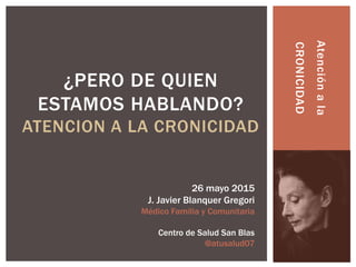 Atenciónala
CRONICIDAD
¿PERO DE QUIEN
ESTAMOS HABLANDO?
ATENCION A LA CRONICIDAD
26 mayo 2015
J. Javier Blanquer Gregori
M...