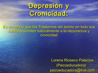 Depresión yDepresión y
Cronicidad:Cronicidad:
Es un hecho que los Trastornos del ánimo en todo susEs un hecho que los Trastornos del ánimo en todo sus
subtipos tienden naturalmente a la recurrencia ysubtipos tienden naturalmente a la recurrencia y
cronicidadcronicidad
Lorena Rioseco PalaciosLorena Rioseco Palacios
(Psicoeducadora)(Psicoeducadora)
psicoeducadora@live.compsicoeducadora@live.com
 