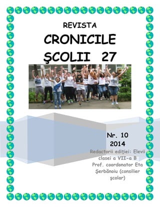 REVISTA
CRONICILE
ŞCOLII 27
Nr. 10
2014
Redactorii ediţiei: Elevii
clasei a VII-a B
Prof. coordonator Eta
Şerbănoiu (consilier
şcolar)
 