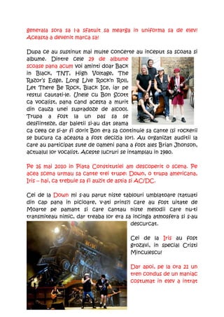 generala sora sa l-a sfatuit sa mearga in uniforma sa de elev!
Aceasta a devenit marca sa!

Dupa ce au sustinut mai multe concerte au inceput sa scoata si
albume. Dintre cele 29 de albume
scoase pana acum voi aminti doar Back
in Black, TNT, High Voltage, The
Razor’s Edge, Long Live Rock’n Roll,
Let There Be Rock, Black Ice, iar pe
restul cautati-le. Unele cu Bon Scott
ca vocalist, pana cand acesta a murit
din cauza unei supradoze de alcool.
Trupa a fost la un pas sa se
desfiinteze, dar baietii si-au dat seama
ca ceea ce si-ar fi dorit Bon era sa continuie sa cante (si rockerii
se bucura ca aceasta a fost decizia lor). Au organizat auditii la
care au participat sute de oameni pana a fost ales Brian Jhonson,
actualul lor vocalist. Aceste lucruri se intamplau in 1980.

Pe 16 mai 2010 in Piata Constitutiei am descoperit o scena. Pe
acea scena urmau sa cante trei trupe: Down, o trupa americana,
Iris – hai, ca trebuie sa fi auzit de astia si AC/DC.

Cei de la Down mi s-au parut niste tablouri umblatoare (tatuati
din cap pana in picioare, v-ati prins?) care au fost uitate de
Moarte pe pamant si care cantau niste melodii care nu-ti
transmiteau nimic, dar treaba lor era sa incinga atmosfera si s-au
                                        descurcat.

                                         Cei de la Iris au fost
                                         grozavi, in special Cristi
                                         Minculescu!

                                         Dar apoi, pe la ora 21 un
                                         tren condus de un maniac
                                         costumat in elev a intrat
 