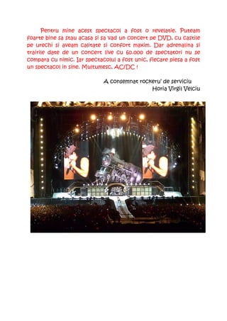 Pentru mine acest spectacol a fost o revelatie. Puteam
foarte bine sa stau acasa si sa vad un concert pe DVD, cu castile
pe urechi si aveam calitate si confort maxim. Dar adrenalina si
trairile date de un concert live cu 60.000 de spectatori nu se
compara cu nimic. Iar spectacolul a fost unic, fiecare piesa a fost
un spectacol in sine. Multumesc, AC/DC !

                             A consemnat rockeru’ de serviciu
                                             Horia Virgil Velciu
 