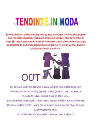 Se stie de mult ca fiecare fata vrea sa aiba un outfit in trend si sa poarte
 cele mai cool accesorii. Desi pare simplu de realizat, asta cere efort si
timp. Un check amanuntit pe net si in reviste, urmat de o sesiune luuunga
                         cautam
de shopping la mall unde cautam lucruri cat mai in. Ca sa va ajut putin o
                       sa va spun ce mai e in si out.




              OUT
   Cu totii am auzit de nebunia movului. Adica in ultimele doua luni,

    incepusem sa cred ca dna Gandac si dna Oprescu s-au hotarat sa

               introduca movul printre culorile scolii =)))...

adica se purta de la bluze, fuste, jeans, pana la tenisi si accesorii de par.

 Sincer, era deja freaky. Nu vreau sa-i supar pe cei carora chiar le place

                           sa se imbrace in mov,

          dar moda asta si-a cam trait traiul so…asta e viata. ☺
 