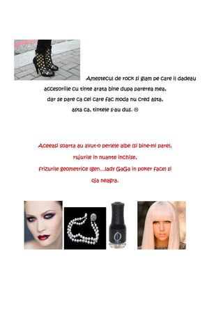 Amestecul de rock si glam pe care il dadeau

  accesoriile cu tinte arata bine dupa parerea mea,

   dar se pare ca cei care fac moda nu cred asta,

                               s-
              asta ca, tintele s-au dus.




                  avut-                   bine-
Aceeasi soarta au avut-o perlele albe (si bine-mi pare),

              rujurile in nuante inchise,

frizurile geometrice (gen…lady GaGa in poker face) si

                      oja neagra.
 