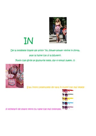 IN
                                          flower-                forta,
    De la modelele hippie ale anilor ’70, flower-power revine in forta,

                      atat la haine cat si la bijuterii.

         Putin cam girlie pt gusturile mele, dar e totusi sweet. ☺




                    S-au intors posetutele de vara in culori cat mai vesele
                                                      culori




si ochelarii de soare retro cu rame cat mai colorate.
 