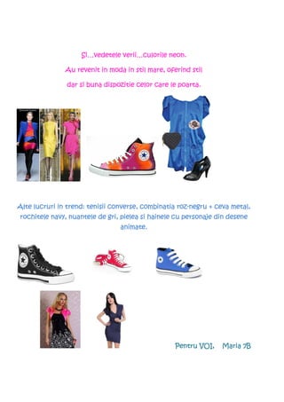 Si…vedetele verii…culorile neon.
                    Si…vedetele verii…culorile

               Au revenit in moda in stil mare, oferind stil

               dar si buna dispozitie celor care le poarta.




                                                    roz-
Alte lucruri in trend: tenisii converse, combinatia roz-negru + ceva metal,
rochitele navy, nuantele de gri, pielea si hainele cu personaje din desene
                                 animate.




                                                   Pentru VOI,   Maria 7B
 