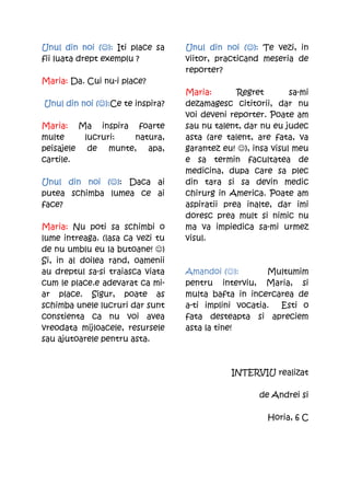 Unul din noi (☺): Iti place sa
               (☺                 Unul din noi (☺): Te vezi, in
                                                 (☺
fii luata drept exemplu ?         viitor, practicand meseria de
                                  reporter?
Maria: Da. Cui nu-i place?
                                  Maria:       Regret        sa-mi
             (☺):Ce te inspira?
Unul din noi (☺):                 dezamagesc cititorii, dar nu
                                  voi deveni reporter. Poate am
Maria: Ma inspira foarte          sau nu talent, dar nu eu judec
multe     lucruri: natura,        asta (are talent, are fata, va
peisajele de munte, apa,          garantez eu! ☺), insa visul meu
cartile.                          e sa termin facultatea de
                                  medicina, dupa care sa plec
Unul din noi (☺): Daca ai
              (☺                  din tara si sa devin medic
putea schimba lumea ce ai         chirurg in America. Poate am
face?                             aspiratii prea inalte, dar imi
                                  doresc prea mult si nimic nu
Maria: Nu poti sa schimbi o       ma va impiedica sa-mi urmez
lume intreaga. (lasa ca vezi tu   visul.
de nu umblu eu la butoane! ☺)
Si, in al doilea rand, oamenii
au dreptul sa-si traiasca viata   Amandoi (☺):        Multumim
cum le place.e adevarat ca mi-    pentru interviu, Maria, si
ar place. Sigur, poate as         multa bafta in incercarea de
schimba unele lucruri dar sunt    a-ti implini vocatia. Esti o
constienta ca nu voi avea         fata desteapta si apreciem
vreodata mijloacele, resursele    asta la tine!
sau ajutoarele pentru asta.



                                             INTERVIU realizat

                                                     de Andrei si

                                                       Horia, 6 C
 