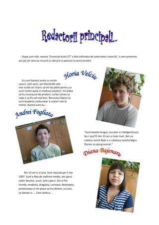 Dupa cum stiti, revista “Cronicile Scolii 27” a fost infiintata de catre elevii clasei 6C. Ii vom prezenta
aici pe cei care au muncit cu daruire si pasiune la acest proiect.




   Eu sunt baiatul acela cu multe
cosuri, ochi verzi, par blond (de cele
mai multe ori incerc sa imi las plete pentru ca
sunt rocker pana in maduva oaselor). Imi place
sa fiu inconjurat de prieteni, sa fac lumea sa
rada si sa fiu cel mai bun. Recunosc faptul ca
sunt laudaros,razbunator si uneori iute la
manie. Acesta sunt eu...




                                                            “Sunt baietel dragut, lucrator si inteligent(uos).
                                                            Nu-i asa?☺ Am 13 ani si note mari. Am un
                                                            catelus numit Robi si o catelusa numita Nigra.
                                                            Doresc sa ajung avocat.”




     Am 13 ani si o luna. Sunt nascuta pe 3 mai
1997. Sunt o fata de inaltime medie, am parul
saten deschis, scurt, ochi caprui. Am o fire
timida, modesta, dragutza, curioasa, desteapta,
prietenoasa si imi place sa ma distrez, sa cant,
sa dansez si …. Cam atatica….
 