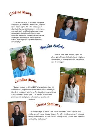 “Eu m-am nascut pe 24 Mai 1997. Fac parte
din clasa 6C si sunt o fata inalta, slaba, cu parul
saten si ochi caprui. Am o fire emotiva, dar
atunci cand vreau sa realizez ceva nimic nu ma
mai poate opri. Sunt foarte uituca, dar totusi
responsabila. Culorile mele favorite sunt
violetul si portocaliul, iar ca materie preferata
am engleza. Ca hobby-uri am fotografiatul
naturii, mersul pe role si plimbatul catelului
meu, Scotty.”




                                                               “Sunt un baiat inalt, am ochi caprui. Imi
                                                           place sportul, in special baschetul, si imi plac de
                                                           asemenea si jocurile pe calculator, de preferat
                                                           cele de strategie.”




    “Eu sunt nascuta pe 12 mai 1997 si fac parte din clasa 6C.
Iubesc muzica,iar genul meu preferat este rock-ul. Practic jiu-
jitsu de la varsta de 8 ani si ceva. Acest sport ma caracterizeaza
si ma pasioneaza. Am in total 21 de medalii. Materia mea
preferata este biologia, iar culoarea mea favorita este
                          albastrul.”




                            M-am nascut pe 19 martie 1998 si sunt in clasa 6C. Sunt o fata de talie
                          medie, am ochi caprui si cu parul saten. Am o fire timida, emotiva si rusinoasa.
                          Hobby-urile mele sunt pictura, cantatul si fotografiatul. Culorile mele preferate
                          sunt violetul si albastrul.”
 