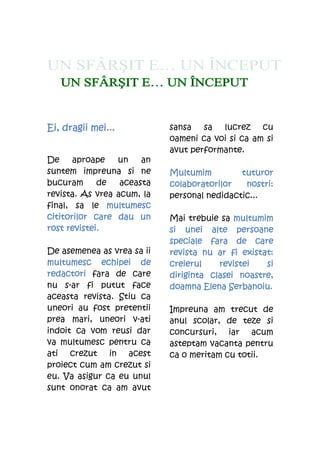 Ei,
Ei, dragii mei...           sansa sa lucrez cu
                            oameni ca voi si ca am si
                            avut performante.
De     aproape   un    an
suntem impreuna si ne       Multumim         tuturor
bucuram      de   aceasta   colaboratorilor   nostri:
revista. As vrea acum, la   personal nedidactic...
final, sa le multumesc
cititorilor care dau un     Mai trebuie sa multumim
rost revistei.              si unei alte persoane
                            speciale fara de care
De asemenea as vrea sa ii   revista nu ar fi existat:
multumesc echipei de        creierul    revistei   si
redactori
redactori fara de care      diriginta clasei noastre
                            diriginta clasei noastre,
nu s-ar fi putut face       doamna Elena Serbanoiu.
aceasta revista. Stiu ca
uneori au fost pretentii    Impreuna am trecut de
prea mari, uneori v-ati     anul scolar, de teze si
indoit ca vom reusi dar     concursuri, iar acum
va multumesc pentru ca      asteptam vacanta pentru
ati crezut in acest         ca o meritam cu totii.
proiect cum am crezut si
eu. Va asigur ca eu unul
sunt onorat ca am avut
 