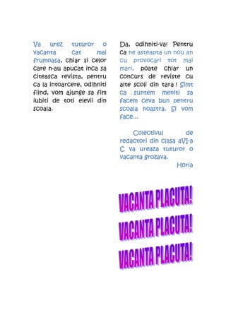 Va    urez   tuturor    o    Da, odihniti-va! Pentru
vacanta      cat      mai    ca ne asteapta un nou an
frumoasa,
frumoasa chiar si celor      cu provocari tot mai
care n-au apucat inca sa     mari, poate chiar un
citeasca revista, pentru     concurs de reviste cu
ca la intoarcere, odihniti   alte scoli din tara ! Simt
fiind, vom ajunge sa fim     ca suntem meniti sa
iubiti de toti elevii din    facem ceva bun pentru
scoala.                      scoala noastra. Si vom
                             face...

                                 Colectivul        de
                             redactori din clasa aVI-a
                                                 aVI-
                             C va ureaza tuturor o
                             vacanta grozava.
                                                Horia
 