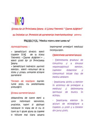 Scoala Nr.27 Principesa Ileana si Liceul Teoretic “ Dante Alighieri”

    au încheiat un Protocol de parteneriat interinstitutional pentru

                                        este
               PROIECTUL “Mediul nostru este lumea ta”

Adresabilitatea :                           importantei protejarii mediului
                                            inconjurator.
+ beneficiarii directi: elevii
claselor V-XI       de la liceul              Obiectivele parteneriatului:
Teoretic « Dante Alighieri » ,
elevii Şcolii Nr 27 Principesa                - Dezvoltarea gradului de
Ileana                                        conştiinţă        şi     a    simţului
+ beneficiarii indirecti: parintii            responsabilităţii            elevilor,
elevilor, elevii –voluntari de la             cadrelor           didactice         şi
liceu şi şcoală, unitatile scolare
                                              comunităţii locale faţă de
partenere
                                              mediul ambiant
Termen de realizare: martie-                  - Implicarea activă a elevilor
iunie 2010, cu posibilitatea
                                              în activităţi de protejare a
prelungirii
                                              mediului          şi      dezvoltarea
Scopul parteneriatului:                       spiritului        de      muncă      în
                                              echipă;
dobandirea de catre elevi a
unor      informatii          teoretice,      -   Implicarea           elevilor    în
practice,      valori    si     abilitati     acţiuni      de        ecologizare   a
necesare in viata de zi cu zi                 claselor, a şcolii şi a zonelor
care sa ii ajute ajuta sa capete              din jurul şcolii;
o    viziune   mai      clara    asupra
 