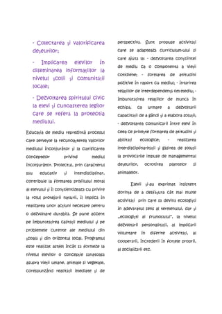 - Colectarea şi valorificarea            perspectivă.          Sunt    propuse        activităţi

      deşeurilor;                              care se adaptează curriculum-ului si

                                               care ajută la: - dezvoltarea conştiintei
      -   Implicarea       elevilor      în
                                               de mediu ca o componentă a vieţii
      diseminarea informaţiilor la
                                               cotidiene;       -     formarea        de    atitudini
      nivelul şcolii şi comunităţii
                                               pozitive în raport cu mediul; - întărirea
      locale;
                                               relaţiilor de interdependenţă om-mediu; -
      - Dezvoltarea spiritului civic           îmbunătăţirea relaţiilor de muncă în
      la elevi şi cunoasterea legilor          echipă,      ca        urmare      a        dezvoltării
      care se referă la protectia              capacităţii de a gândi şi a elabora soluţii;
      mediului.                                - dezvoltarea comunicării între elevi în

Educaţia de mediu reprezintã procesul          ceea ce priveşte formarea de atitudini şi

care serveşte la recunoaşterea valorilor       abilităţi     ecologice;           -        realizarea

mediului înconjurãtor şi la clarificarea       interdisciplinarităţii şi găsirea de soluţii

conceptelor          privind        mediul     la provocările impuse de managementul

înconjurãtor. Proiectul, prin caracterul       deşeurilor,          ocrotirea         plantelor     si

său       educativ   şi   interdisciplinar,    animalelor.

contribuie la formarea profilului moral
                                                       Elevii        şi-au   exprimat        insistent
al elevului şi îl conştientizează cu privire
                                               dorinţa de a desfăşura cât mai multe
la rolul protejării naturii, îl implică în
                                               activităţi prin care să devină ecologişti
realizarea unor acţiuni necesare pentru
                                               în adevăratul sens al termenului, dar şi
o dezvoltare durabilă. Se pune accent
                                               ,,ecologişti ai frumosului”, la nivelul
pe îmbunătăţirea calităţii mediului şi pe
                                               dezvoltării personalităţii, al implicării
problemele curente ale mediului din
                                               voluntare        în     diferite       activităţi,   al
şcoală şi din orizontul local. Programul
                                               cooperării, încrederii în forţele proprii,
este realizat astfel încât să formeze la
                                               al socializării etc.
nivelul elevilor o concepţie sănatoasă

asupra vieţii umane, animale si vegetale,

corespunzând realităţii imediate şi de
 