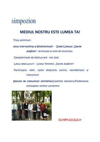 MEDIUL NOSTRU ESTE LUMEA TA!
Titlul activităţii:

     international
Anul international al Biodiversitatii - Zilele Liceului „Dante

              Alighieri”-
              Alighieri activitate la nivel de municipiu

Data/perioada de desfăşurare - mai 2010

Locul desfăşurării - Liceul Teoretic „Dante Alighieri”

Participanţi -elevi, cadre didactice, parinti, reprezentanţi ai

              comunităţii

                      stiintifice,Expozitie tematica,Prezentarea
Sesiune de comunicari stiintifice,

              echipajelor scolilor partenere




                                           ECHIPA SCOLII 27
 