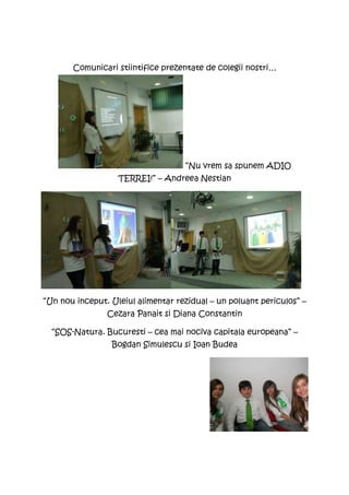 Comunicari stiintifice prezentate de colegii nostri…




                                    “Nu vrem sa spunem ADIO
                   TERREI!” – Andreea Nestian




“Un nou inceput. Uleiul alimentar rezidual – un poluant periculos” –
                Cezara Panait si Diana Constantin

  “SOS-Natura. Bucuresti – cea mai nociva capitala europeana” –
                 Bogdan Simulescu si Ioan Budea
 