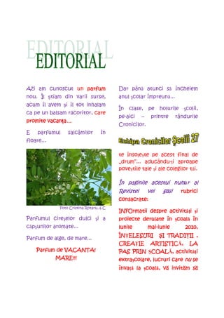 Azi am cunoscut un parfum                Dar până atunci să încheiem
nou. Îl știam din varii surse,           anul şcolar împreună...
acum îl avem și îl tot inhalam
                                         În   clase,    pe    holurile    şcolii,
ca pe un balsam răcoritor, care
                                         pe-aici    –    printre      rândurile
        vacanța
promite vacan a…
                                         Cronicilor.
E    parfumul    salcâmilor        în
floare...

                                         te însoŃeşte pe acest final de
                                         „drum”... aducându-Ńi aproape
                                         poveştile tale şi ale colegilor tăi.

                                         În paginile acestui număr al
                                         Revistei       vei    găsi
                                                               g si      rubrici
                                         consacrate:
             Foto Cristina Rotaru, 6 C
                                                           activităŃi i
                                         INFOrmatii despre activit i şi
Parfumul cireşelor dulci şi a                                  coală
                                         proiecte derulate în şcoal în
                                                               coal
căpşunilor aromate...                    lunile         mai-
                                                        mai-iunie         2010,
                                         ÎNłELESURI
                                         ÎN ELESURI            I TRADIłII
                                                              ŞI TRADI II ,
Parfum de alge, de mare...
                                         CREAłIE
                                         CREA IE         ARTISTICĂ,
                                                         ARTISTIC ,         LA
              VACANTA!
    Parfum de VACANTA!                             COALĂ,
                                                   COAL activităŃi
                                         PAS PRIN ŞCOAL , activit i
            MARE!!!                      extra colare, lucruri care nu se
                                         extraşcolare,
                                         învaŃă   coală,
                                                  coal vă invităm să
                                         înva la şcoal , v invit m s
 