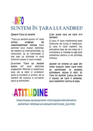 Despre Tara lui Andrei                                      ti-
                                     Cum arata tara pe care ti-o
                                     doresti?
“Tara lui Andrei punct ro” este
                                     O tara in care indiferenta este
primul        program        de
                                     inlocuita de curaj si implicare.
responsabilitate sociala care
                                     O tara in care oamenii iau
permite unui numar nelimitat
                                     atitudine fata de tot ceea ce ii
de oameni sa interactioneze, sa
                                     inconjoara si inteleg ca azi este
comunice, sa se informeze si
                                     momentul pentru a ne schimba
mai ales sa schimbe in mod
                                     viitorul.
concret lumea in care traiesc.
Granitele “Tarii lui Andrei          Andrei ne trimite un apel din
punct     ro”    sunt   deschise     viitor tuturor celor care vrem
angajatilor Petrom si publicului     sa    participam   la   aceasta
larg, de la elevi si profesori       schimbare. Acum si Aici. In
pana la fundatii si artisti, de la   Tara lui Andrei. Locul pe care
oameni de cultura si jurnalisti      il cautai, pe care il asteptai,
pana la politicieni.                      oamenilor
                                     tara oamenilor carora le pasa.




     http://www.taraluiandrei.ro/scoala/proiecte/uleiul-
     http://www.taraluiandrei.ro/scoala/proiecte/uleiul-
       alimentar-rezidual-un-poluant-
       alimentar-rezidual-un-poluant-periculos_233.html
 