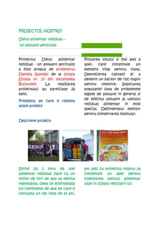 PROIECTUL NOSTRU!

Uleiul alimentar rezidual –
un poluant periculos


Proiectul    Uleiul   alimentar    Poluarea solului si mai ales a
rezidual - un poluant periculos    apei,   care   constituie   un
a fost propus de profesorul        element vital pentru viata.
Daniela Gandac de la scoala        Deprecierea calitatii ei a
Scoala nr. 27 din localitatea      devenit un factor de risc major
Bucuresti.     La    realizarea    pentru omenire. Implicarea
proiectului au participat 22       populatiei fata de problemele
elevi.                             legate de poluare in general si
                                   de efectul poluant al uleiului
Problema pe care o rezolva
                                   rezidual alimentar in mod
acest proiect
                                   special. Dezinteresul elevilor
                                   pentru conservarea mediului.
          proiect:
Descriere proiect:




Stiind ca 1 litru de ulei          am ales ca proiectul nostru sa
                                               proiectul
alimentar rezidual face ca un      constituie un apel pentru
milion de litri de apa sa devina   colectarea uleiului alimentar
nepotabila, ceea ce echivaleaza    uzat in scopul reciclarii lui.
cu cantitatea de apa pe care o
consuma un om timp de 14 ani,
 