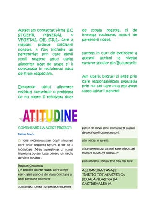 Astfel am contactat firma S.C              de scoala noastra, ci de
STOEHR        MINERAL          &                               alaturi
                                           intreaga societate, alaturi de
VEGETAL OIL S.R.L. care a                  partenerii nostri,
raspuns    prompt     solicitarii
noastre, a fost incheiat un
                    care
parteneriat prin care elevii               suntem in curs de extindere a
scolii noastre aduc uleiul                 acestei   actiuni la     nivelul
alimentar uzat de acasa si il              tuturor scolilor din Bucuresti!!!
colecteaza in recipientul adus
de firma respectiva.
                                           Am tiparit brosuri si afise prin
                                           care responsabilizam populatia
Deoarece     uleiul   alimentar            prin noi cei care inca mai avem
rezidual constituie o problema             sansa salvarii planetei.
ce nu poate fi rezolvata doar




COMENTARII
COMENTARII LA ACEST PROIECT:               facut de elevii scolii numarul 27 alaturi
                                           de profesorii coordonatori.
Razvan Marcu

O idee excelenta,niste copii minunati      alin necea: e tare!!!1
care chiar respecta natura si tot ce ii
inconjoara .M-au impresionat ,si numai     alice georgescu: cel mai tare priect..ati
impreuna putem lupta pentru un mediu       muncit muult..va iubesc..:*
de viata sanatos .
                                           filip ionescu: scoala 27 e cea mai tare
Bogdan Simulescu
Un proiect foarte reusit, care atinge      ALEXANDRA TANASE :
esentialele puncte din viata cotidiana a   TINETI-O TOT ASA!SPER CA
unei persoane obisnuite                    SCOALA NOASTRA SA
                                           CASTIGE!!!ALEX 5A
Alexandru Ionita : un proiect excelent
 