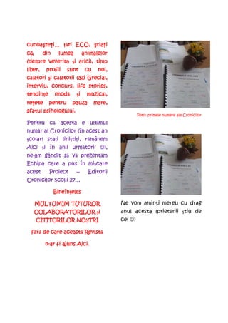 cunoaşte i…
cunoa teŃi… Ńări ECO, ştia i
      te      ri ECO, tia
                       tiaŃi
că,
  ,      din     lumea        animalelor
(despre veverita şi arici), timp
                  i
liber,    profii    sunt       cu    noi,
  l tori i căl torii
călători şi c lătorii (azi Grecia),
                        stories,
interviu, concurs, life stories,
tendinŃe
tendin e       (modă
               (mod       i
                         şi     muzică),
                                muzic ),
reŃete
re ete     pentru      pauza        mare,
sfatul psihologului.
                                                     Foto: primele numere ale Cronicilor

       că
Pentru c acesta e ultimul
număr
num r al Cronicilor (în acest an
 colar! staŃi linişti
                   tiŃi, rămânem
şcolar! sta i lini ti i, r mânem
                următori!
Aici şi în anii urm tori! ☺),
      i
ne-
ne-am gândit s vă prezent m
             să   prezentăm
                     mi care
Echipa care a pus în mişcare
acest      Proiect       –      Editorii
Cronicilor Şcolii 27…
            colii

               BineînŃeles
               Bineîn eles

   MULłUMIM TUTUROR
   MUL UMIM                                 Ne vom aminti mereu cu drag
   COLABORATORILOR şi
                    i                       anul acesta (prietenii ştiu de
                  NOŞTRI
      CITITORILOR NO TRI                    ce! ☺)

               această Revistă
  fără de care aceast Revist
    r

         n-ar fi ajuns Aici.
 