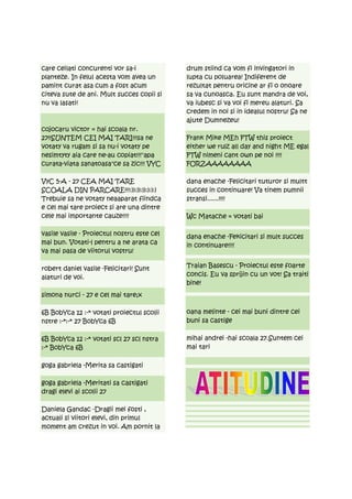 care ceilati concurenti vor sa-i            drum stiind ca vom fi invingatori in
planteze. In felul acesta vom avea un       lupta cu poluarea! Indiferent de
pamint curat asa cum a fost acum            rezultat pentru oricine ar fi o onoare
citeva sute de ani. Mult succes copii si    sa va cunoasca. Eu sunt mandra de voi,
nu va lasati!                               va iubesc si va voi fi mereu alaturi. Sa
                                            credem in noi si in idealul nostru! Sa ne
                                            ajute Dumnezeu!
cojocaru victor = hai scoala nr.
27!!SUNTEM CEI MAI TARI!!!sa ne             Frank Mike MEh FTW this proiect
votaty va rugam si sa nu-i votaty pe        either we rulz all day and night ME egal
nesimtyty aia care ne-au copiat!!!"apa      FTW nimeni cant own pe noi !!!!
curata-viata sanatoasa"ce sa zic!!! VYC     FORZAAAAAAAA

VyC 5-A - 27 CEA MAI TARE                   dana enache -Felicitari tuturor si multt
SCOALA DIN PARCARE!!!:)):)):)):):):)        succes in continuare! Va tinem pumnii
Trebuie sa ne votaty neaaparat fiindca      stransi......!!!!
e cel mai tare proiect si are una dintre
cele mai importante cauze!!!!               Wc Matache = votati bai

vasile vasile - Proiectul nostru este cel   dana enache -Fekicitari si mult succes
mai bun. Votati-l pentru a ne arata ca      in continuare!!!!
va mai pasa de viitorul vostru!

robert daniel vasile -Felicitari! Sunt      Traian Basescu - Proiectul este foarte
alaturi de voi.                             concis. Eu va sprijin cu un vot! Sa traiti
                                            bine!
simona nurci - 27 e cel mai tare;x

6B BobYca 12 :-* votati proiectul scolii    oana melinte - cei mai buni dintre cei
nstre :-*:-* 27 BobYca 6B                   buni sa castige

6B BobYca 12 :-* votati scl 27 scl nstra    mihai andrei -hai scoala 27.Suntem cei
:-* BobYca 6B                               mai tari

goga gabriela -Merita sa castigati

goga gabriela -Meritati sa castigati
dragi elevi ai scolii 27

Daniela Gandac -Dragii mei fosti ,
actuali si viitori elevi, din primul
moment am crezut in voi. Am pornit la
 