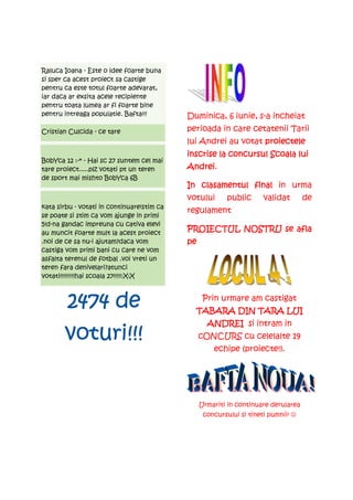 Raluca Ioana - Este o idee foarte buna
si sper ca acest proiect sa castige
pentru ca este totul foarte adevarat,
iar daca ar exsita acele recipiente
pentru toata lumea ar fi foarte bine
pentru intreaga populatie. Bafta!!!         Duminica, 6 iunie, s-a incheiat
Cristian Culcida - ce tare                  perioada in care cetatenii Tarii
                                            lui Andrei au votat proiectele
                                            inscrise la concursul Scoala lui
                                                        concursul
BobYca 12 :-* - Hai sc 27 suntem cel mai
tare proiect.....plz votati pt un teren     Andrei.
                                            Andrei
de sport mai mishto BobYca 6B
                                            In clasamentul final in urma
                                            votului       public      validat       de
kata sirbu - votati in continuare!stim ca
                                            regulament
se poate si stim ca vom ajunge in primi
5!d-na gandac impreuna cu cativa elevi
au muncit foarte mult la acest proiect
                                            PROIECTUL NOSTRU se afla
.noi de ce sa nu-i ajutam?daca vom          pe
castiga vom primi bani cu care ne vom
asfalta terenul de fotbal .voi vreti un
teren fara denivelari?atunci
votati!!!!!!!!!hai scoala 27!!!!!:X:X



        2474
        2474 de                                   Prin urmare am castigat
                                              TABARA DIN TARA LUI
                                                   ANDREI si intram in
       voturi!!!                                 cONCURS cu celelalte 19
                                                     echipe (proiecte!).




                                                 Urmariti in continuare derularea
                                                  concursului si tineti pumnii! ☺
 