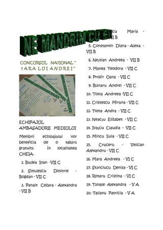 4.     Simionescu       Maria   -
                                       Georgiana - VII B

                                        5. Constantin Diana - Alexa -
                                       VII B

                                        6. Neştian Andreea - VII B
          NAŢIONAL
CONCURSUL NA IONAL “
 ŢARA LUI ANDREI“                       7. Manea Teodora - VII C

                                        8. Profir Oana - VII C

                                        9. Blănaru Andrei - VII C

                                       10. Toma Andreea -VII C

                                       11. Cristescu Miruna - VII C

                                       12. Toma Andra - VII C

                                       13. Neacşu Elizabet - VII C
ECHIPAJUL
AMBASADORII MEDIULUI                   14. Ivaşcu Claudia - VII C

Membrii     echipajului          vor   15. Mincu Iulia - VII C
beneficia   de         o    tabără
                                       15.      Cruceru     -    Velican
gratuită         în     localitatea
                                       Alexandru - VII C
CHEIA.
                                       16. Mara Andreea - VI C
 1. Budea Ioan -VII C
                                       17. Stănciucu Denisa - VI C
 2. Simulescu         Dimitrie     -
Bogdan - VII C                         18. Rotaru Cristina - VI C

 3. Panait Cezara - Alexandra          19. Tănase Alexandra - V A
- VII B
                                       20. Talianu Patricia - V A
 