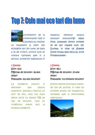 Cercetatorii de la              impactul       mediului     asupra
               universitatile Yale si          sanatatii    populatieiIn
                                                                      In    topul
               Columbia au realizat            final, jumatate dintre primele
un    clasament      al    celor      mai      30 de tari clasate sunt din
ecologice tari din lume, pe baza               Europa, in timp ce Statele
a 25 de criterii, printre care se              Unite ocupa abia locul 61, scrie
numara        calitatea    apei      si    a   Forbestraveler.
aerului, protectia habitatului si


1 Islanda                                      2 Elvetia
Scor: 93,5                                     Scor: 89,1
PIB/cap de locuitor: 36.000                    PIB/cap de locuitor: 37.000
dolari                                         dolari
Populatie: 311.000 locuitori                   Populatie:
                                               Populatie: 7,6 milioane locuitori

La       categoria        poluarii        si   Elvetia obtine punctajul maxim,
efectelor          sale           asupra       de 100 de puncte, in ceea ce
oamenilor, Islanda a obtinut un                priveste gradul de impadurire,
scor de 97,4, mult mai mare                    calitatea apei si diversitatea
decat tarile cu acelasi PIB pe                 habitatului.
cap      de    locuitor,     care         au
inregistrat       maxim       84,5        la
aceasta categorie.
 