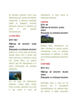 In schimb, precum orice tara                      dezvoltare, si care duce la
dezvoltata din punct de vedere                    poluarea mediului.
industrial, a obtinut punctaje
                                                  4 Suedia
slabe        la        categorii        precum
                                                  Scor: 86
poluarea aerului si efectul pe
                                                  PIB/cap de locuitor: 33.400
care              il        are         asupra
                                                  dolari
ecosistemului.
                                                  Populatie: 9,1 milioane locuitori
3 Costa Rica

Scor: 86,4

PIB/cap            de
                   de      locuitor:      9.600
                                                  Suedia     este,   momentan,   un
dolari
                                                  lider informal in randul tarilor
Populatie: 4,5 milioane locuitori
Faptul ca o tara atat de saraca                   scandinave, care isi disputa

ocupa locul trei in acest top                     suprematia in regiune, in ceea

este marturie a mediului curat                    ce priveste amploarea masurilor

din     Costa           Rica,     cu    paduri    eco.

dense, apa din abundenta si o                     5 Norvegia
mare diversitate de animale
                                                  Scor: 81.1
salbatice.
                                                  PIB/cap de locuitor: 48.000
                                                  dolari
                                                  dolari
                                                  Populatie: 4,7 milioane locuitori

Cu      un        plan      de    dezvoltare
                                                  Norvegia este o tara ce se
destept,           Costa         Rica    poate
                                                  bucura       de    o   bunastare
evita drumul standard pe care
                                                  impresionanta, cu rezerve mari
il    iau         tarile     in    curs     de
                                                  de petrol si gaze naturale.
 