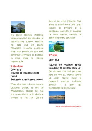 Atu-ul sau este izolarea, care
                                          ajuta la mentinerea unui grad
                                          scazut       de       poluare         si     la
                                          atragerea turistilor in cautare
Cu   toate       acestea,      impactul   de zone marine, extrem de
asupra incalzirii globale, dat de         benefice pentru sanatate.
valorificarea acestor resurse,
nu       este     pus     pe     seama
Norvegiei,       intrucat      produsul
final este folosit de alte tari,
deoarece Norvegia se bazeaza              7 Franta
in   mare        parte    pe    resurse
                                                78.2
                                          Scor: 78.2
regenerabile.
                                          PIB/cap de locuitor: 31.000
6 Mauritius
                                          Populatie: 62 milioane locuitori
      80.6
Scor: 80.6
                                          De departe cea mai populara
PIB/cap de locuitor: 10.000
                                          tara din top 10, Franta obtine
dolari
                                          un   scor           foarte       mare        la
Populatie: 1,3 milioane locuitori
                                          categorii         precum          calitatea
Mauritius este o insula mica in           aerului        si      a      apei         sau
Oceanul         Indian,   la   est   de   managementul pescuitului.
Madagascar, clasata cel mai
sus in top dintre tarile africane
situate     la    sud     de    Sahara.


                                                    Sursa: http://yourmoney.wall-street.ro
 