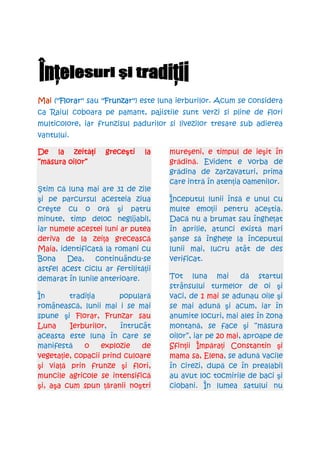 Mai (''Florar'' sau ''Frunzar'' este luna ierburilor. Acum se considera
     ''Florar''     ''Frunzar'')
ca Raiul coboara pe pamant, pajistile sunt verzi si pline de flori
multicolore, iar frunzisul padurilor si livezilor tresare sub adierea
vantului.

     la zeităŃi
De la zeit i        greceşti
                    grece ti    la    mureşeni, e timpul de ieşit în
“măsura
“m sura oilor”                        grădină. Evident e vorba de
                                      grădina de zarzavaturi, prima
                                      care intră în atenŃia oamenilor.
Ştim că luna mai are 31 de zile
şi pe parcursul acesteia ziua         Începutul lunii însă e unul cu
creşte cu o oră şi patru              multe emoŃii pentru aceştia.
minute, timp deloc neglijabil,        Dacă nu a brumat sau îngheŃat
iar numele acestei luni ar putea      în aprilie, atunci există mari
deriva de la zeiŃa grecească          şanse să îngheŃe la începutul
Maia, identificată la romani cu       lunii mai, lucru atât de des
Bona    Dea,    continuându-se        verificat.
astfel acest ciclu ar fertilităŃii
demarat în lunile anterioare.         Tot luna mai          dă startul
                                      strânsului turmelor de oi şi
În       tradiŃia       populară      vaci, de 1 mai se adunau oile şi
românească, lunii mai i se mai        se mai adună şi acum, iar în
spune şi Florar, Frunzar sau          anumite locuri, mai ales în zona
Luna     Ierburilor,    întrucât      montană, se face şi “măsura
aceasta este luna în care se          oilor”, iar pe 20 mai, aproape de
manifestă    o    explozie    de      SfinŃii ÎmpăraŃi Constantin şi
vegetaŃie, copacii prind culoare      mama sa, Elena, se adună vacile
şi viaŃă prin frunze şi flori,        în cirezi, după ce în prealabil
muncile agricole se intensifică       au avut loc tocmirile de baci şi
şi, aşa cum spun Ńăranii noştri       ciobani. În lumea satului nu
 