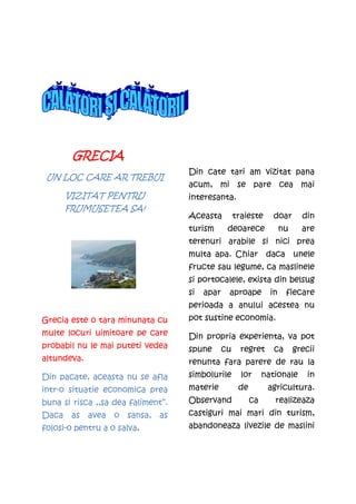GRECIA
                                      Din cate tari am vizitat pana
 UN LOC CARE AR TREBUI
                                      acum, mi se pare cea mai
       VIZITAT PENTRU                 interesanta.
       FRUMUSETEA SA!
                                      Aceasta          traieste      doar       din
                                      turism       deoarece              nu     are
                                      terenuri arabile si nici prea
                                      multa apa. Chiar daca unele
                                      fructe sau legume, ca maslinele
                                      si portocalele, exista din belsug
                                      si   apar    aproape          in    fiecare
                                      perioada a anului acestea nu
Grecia este o tara minunata cu        pot sustine economia.
multe locuri uimitoare pe care        Din propria experienta, va pot
probabil nu le mai puteti vedea       spune       cu     regret      ca       grecii
altundeva.                            renunta fara parere de rau la
Din pacate, aceasta nu se afla        simbolurile        lor      nationale       in
intr-o situatie economica prea        materie           de         agricultura.
buna si risca ,,sa dea faliment’’.    Observand              ca      realizeaza
Daca    as   avea   o   sansa,   as   castiguri mai mari din turism,
folosi-o pentru a o salva.            abandoneaza livezile de maslini
 