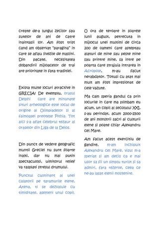 create de-a lungul zecilor sau            O ora de teroare in soarele
sutelor    de        ani   de     catre   lunii   august,    petrecuta    in
inaintasii lor. Am fost trist             mijlocul unei multimi de circa
cand am observat ’’paragina’’ in          200 de oameni care asteptau
care se aflau livezile de maslini.        alaturi de mine sau peste mine
Din       pacate,          necesitatea    sau printre mine, sa intre pe
dobandirii mijloacelor de trai            poarta care strajuia intrarea in
are prioritate in fata traditiei.         Acropole,         m-au      facut
                                          nerabdator. Totusi cu atat mai
                                          mult am fost impresionat de
Exista multe locuri atractive in          cele vazute.
GRECIA! De exemplu, orasul
                                          Ma cam speria gandul ca prin
Delphi      care are minunate
                                          locurile in care ma plimbam eu
situri arheologice este locul de
                                          acum, un copil al secolului XXI,
origine al Olimpiadelor si al
                                          s-au perindat, acum 2000-2500
faimoasei preotese Pithia. Tot
                                          de ani monstrii sacri ai culturii
aici s-a aflat celebrul tezaur al
                                          elene si poate chiar Alexandru
oraselor din Liga de la Delos.
                                          cel Mare.

                                          Am facut acest exercitiu de
Din punct de vedere geografic             gandire,       m-am      inchipuit
muntii Greciei nu sunt foarte             Alexandru cel Mare, visul m-a
inalti,   dar    nu        mai    putin   speriat si am decis ca e mai
spectaculosi, uimitorul relief            usor sa fii un simplu turist si sa
va rasplati stresul drumului.             admiri, fara rezerve, ceea ce
                                          ne-au lasat elenii mostenire.
Punctul     culminant        al    unei
calatorii pe taramurile elene,
Atena,     ti   se     dezvaluie    cu
timiditate, asemeni unui copil.
 