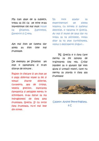 Ma cam abat de la subiect,                      Va       invit         asadar      sa
vreau sa zic ca pe mine m-au                    experimentati          pe       pielea
impresionat cel mai mult insule                 voastra, cu mintea si sufletul
ca        Skiathos,        Zakinthos,           deschise, o vacanta in Grecia.
Santorini si Creta.                             Ar mai fi multe de spus dar nu
                                                vreau sa va plictisesc, vreau
                                                doar sa va atat curiozitatea,
Am mai fost pe cateva dar                       restul il descoperiti singuri...
astea        au     fost    cele         mai
frumoase.
                                                     PS. Grecia e o fata care
                                                merita    sa     fie    salvata    de
De exemplu pe Skiathos                   am     vrajitoarea      cea    rea,    Criza!
stat     o    saptamana         si     m-am     Haideti sa o ajutam! Ne vom
distrat de minune .                             ajuta si urmasii nostri, care nu
                                                merita sa piarda o fata asa
Plajele (in fiecare zi am fost pe
                                                frumoasa!
o plaja diferita) toate la fel si
totusi            foarte         diferite,
curatenia,         apa     de        cristal,
veselia       grecilor,         mancarea
fantastica si peisajele mereu in
schimbare, m-au facut sa ma
indragostesc         de    fata         asta
frumoasa, Grecia. Si ca orice                                   Petre-
                                                Calator: Andrei Petre-Fogliata,
fata frumoasa, nu-ti mai iese                                    6C
din minte.
 