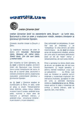 Ştefan Octavian Iosif

 tefan                                  1875, Braşov         1913,
Ştefan Octavian Iosif (11 septembrie 1875, Bra ov - 22 iunie 1913,
Bucureşti
        ti)                 i traducător
Bucure ti) a fost un poet şi traduc tor român, membru fondator al
SocietăŃii Scriitorilor Români.
Societ ii

Urmează studiile liceale la Braşov şi     Deşi psihologic se deosebeau, în plan
Sibiu.                                    mai larg se întâlneau şi se
                                          "completau" în chip fericit: pe când
 Îşi stabileşte reputaŃia de poet în      interiorizatul Şt. O. Iosif se simŃea
                                                            t.
                          Patriarhale
epocă prin volumele: Patriarhale          atras de exuberantul Anghel, acesta
(1901), RomanŃe din Heine (1901),
 1901),                         1901),    din urmă afla în persoana delicatului
Poezii (1902), Din zile mari (1905),
         1902),                 1905),    Iosif un fel de "reper" literar şi
CredinŃe (1905).
           1905)                          temperamental, de care avea nevoie.

Din iniŃiativa lui Emil Gârleanu, Şt.t.   Fiind şi apropiaŃi ca vârstă (Iosif avea
O. Iosif şi Dimitrie Anghel, scriitorii   26 de ani, iar Anghel 28), cei doi s-au
tineri din Bucureşti s-au întrunit        împrietenit. O relaŃie benefică şi
într-o primă consfătuire de lucru în      pentru literele româneşti. Şi-au luat
ziua de 13 martie 1908, alcătuind o       un pseudonim -           A. Mirea - sub
comisie provizorie pentru elaborarea      care au început să publice lucrări
statutelor preconizatei SocietăŃi a       originale şi numeroase traduceri din
Scriitorilor Români.                      literatura franceză, ajungând în cele
                                          din urmă să semneze împreuna
Şt. O. Iosif şi Dimitrie Anghel se
 t.                                       celebrul Caleidoscop al lui A. Mirea
                                                                           Mirea,
cunoscuseră la Paris, în 1901, unde       volum apărut în 1908 şi comentat de
se aflau la studii. Temperamente          critica şi istoria literară, atât la
total diferite, aveau totuşi câteva       apariŃie, cât şi mai târziu.
trăsături care îi uneau: amândoi erau
poeŃi, nutrind o mare sete de
instruire şi afirmare literară, şi
amândoi erau - structural vorbind -
nişte visători şi nişte romantici.
 