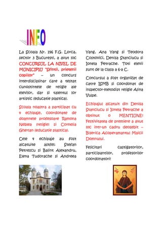 La Scoala Nr. 196 F.G. Lorca,                   Yang, Ana Yang si Teodora
sector 3 Bucuresti, a avut loc                  Costovici, Denisa Stanciucu si
CONCURSUL LA NIVEL DE                           Ionela    Petrache.    Toti   elevii
MUNICIPIU “Sfintii, prietenii                   sunt de la clasa a 6-a C.
copiilor”       –         un      concurs
                                                Concursul a fost organizat de
interdisciplinar care a testat
                                                catre ISMB si coordonat de
cunostintele         de        religie    ale
                                                inspector-metodist religie Alina
elevilor,    dar     si    talentul       lor
                                                Vulpe.
artistic (educatie plastica).
                                                Echipajul alcatuit din Denisa
Scoala noastra a participat cu
                                                Stanciucu si Ionela Petrache a
4   echipaje,        coordonate           de
                                                obtinut      o        MENTIUNE!
doamnele profesoare Ramona
                                                Festivitatea de premiere a avut
Neblea       (religie)     si     Cornelia
                                                loc intr-un cadru deosebit –
Gherlan (educatie plastica).
                                                Biserica Acoperamantul Maicii
Cele     4     echipaje          au      fost   Domnului.
alcatuite           astfel:           Stefan
                                                Felicitari         castigatorilor,
Petrescu si Balint Alexandru,
                                                participantilor,      profesorilor
Elena Tudorache si Andreea
                                                coordonatori!
 
