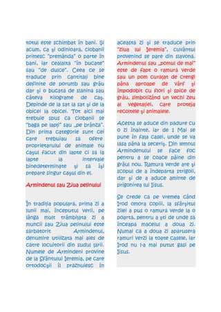 totul este schimbat în bani. Şi     această zi şi se traduce prin
acum, ca şi odinioară, ciobanii     “ziua lui Ieremia”, cuvântul
primesc “premânda” o parte în       provenind se pare din slavonă.
bani, iar cealaltă “în bucate”      Armindenul sau „pomul de mai”
sau “de dulce”. Ceea ce se          este de fapt o ramură verde
traduce prin cantităŃi bine         sau un pom curăŃat de crengi
definite de porumb sau grâu         până aproape de vârf şi
dar şi o bucată de slănină sau      împodobit cu flori şi spice de
câteva kilograme de caş.            grâu, simbolizând un vechi zeu
Depinde de la sat la sat şi de la   al vegetaŃiei, care proteja
obicei la obicei. Tot aici mai      recoltele şi animalele.
trebuie spus că ciobanii se
“bagă pe lapŃi” sau „pe brânză”.    Acesta se aduce din pădure cu
Din prima categorie sunt cei        o zi înainte, iar de 1 Mai se
care    trebuiau     să    ofere    pune în faŃa casei, unde se va
proprietarului de animale nu        lăsa până la seceriş. Din lemnul
caşul făcut din lapte ci să ia      Armindenului se face foc
lapte        la         intervale   pentru a se coace pâine din
binedeterminate şi să îşi           grâul nou. Ramura verde are şi
prepare singur caşul din el.        scopul de a îndepărta strigoii,
                                    dar şi de a aduce aminte de
Armindenul sau Ziua pelinului       prigonirea lui Iisus.

                                    Se crede că pe vremea când
În tradiŃia populară, prima zi a    Irod omora copiii, la sfârşitul
lunii mai, începutul verii, pe      zilei a pus o ramură verde la o
lângă mult trâmbiŃata zi a          poartă, pentru a şti de unde să
muncii sau Ziua pelinului este      înceapă măcelul a doua zi.
sărbătorit          Armindenul,     Numai că a doua zi apăruseră
denumire utilizată mai ales de      ramuri verzi la toate casele, iar
către locuitorii din sudul Ńării.   Irod nu l-a mai putut găsi pe
Numele de Armindeni provine         Iisus.
de la Sfântului Ieremia, pe care
ortodocşii îl prăznuiesc în
 