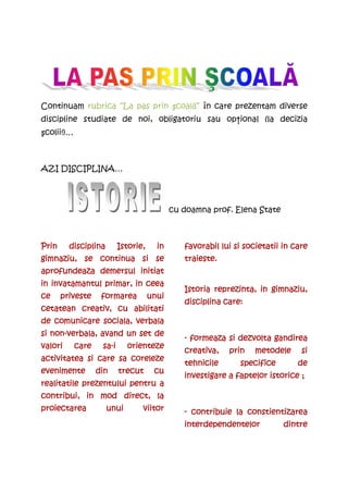 Continuam rubrica “La pas prin şcoală” în care prezentam diverse
discipline studiate de noi, obligatoriu sau opŃional (la decizia
şcolii!)…



AZI DISCIPLINA…




                                             cu doamna prof. Elena State



Prin     disciplina        Istorie,     in      favorabil lui si societatii in care
gimnaziu, se continua si se                     traieste.
aprofundeaza
aprofundeaza demersul initiat
in invatamantul primar, in ceea
                                                Istoria reprezinta, in gimnaziu,
ce     priveste     formarea          unui
                                                disciplina care:
cetatean creativ, cu abilitati
de comunicare sociala, verbala
   non-
si non-verbala, avand un set de
                                                - formeaza si dezvolta gandirea
valori      care    sa-
                    sa-i     orienteze
                                                creativa,   prin    metodele     si
activitatea si care sa coreleze
                                                tehnicile      specifice
                                                               specifice        de
evenimente         din     trecut      cu
                                                investigare a faptelor istorice ;
realitatile prezentului pentru a
contribui, in mod direct, la
proiectarea           unui        viitor        - contribuie la constientizarea
                                                interdependentelor          dintre
 