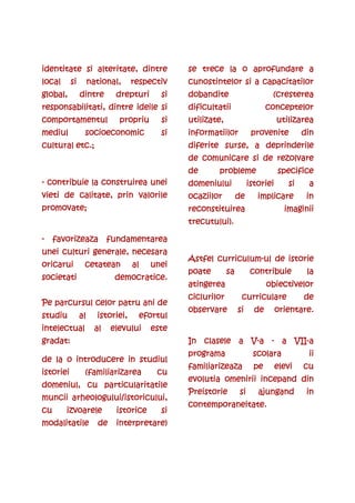 identitate si alteritate, dintre                se trece la o aprofundare a
                                                         la
local      si        national,     respectiv    cunostintelor si a capacitatilor
global,         dintre        drepturi     si   dobandite                      (cresterea
responsabilitati, dintre ideile si              dificultatii                  conceptelor
comportamentul                 propriu     si   utilizate,                        utilizarea
mediul
mediul           socioecon
                 socioeconomic             si   informatiilor           provenite         din
cultural etc.;                                  diferite surse, a deprinderile
                                                de comunicare si de rezolvare
                                                de      probleme                  specifice
- contribuie la construirea unei                domeniului             istoriei      si    a
vieti de calitate, prin valorile                ocaziilor         de      implicare        in
promovate;                                      reconstituirea                      imaginii
                                                trecutului).

-    favorizeaza            fundamentarea
unei culturi generale, necesara
                                                       curriculum-
                                                Astfel curriculum-ul de istorie
oricarui         cetatean          al    unei
                                                poate        sa         contribuie         la
societati                     democratice.
                                                atingerea                     obiectivelor
                                                ciclurilor         curriculare            de
Pe parcursul celor patru ani de
                                                observare         si     de       orientare.
studiu          al     istoriei,     efortul
intelectual            al    elevului    este
gradat:                                                      V-      VII-
                                                In clasele a V-a - a VII-a
                                                programa                scolara            ii
de la o introducere in studiul
                                                familiarizeaza
                                                familiarizeaza           pe       elevi   cu
istoriei         (familiarizarea          cu
                                                evolutia omenirii incepand din
domeniul, cu particularitatile
                                                Preistorie
                                                Preistorie        si      ajungand         in
muncii arheologului/istoricului,
                                                contemporaneitate.
                                                contemporaneitate.
cu      izvoarele             istorice     si
modalitatile            de    interpretare)
 