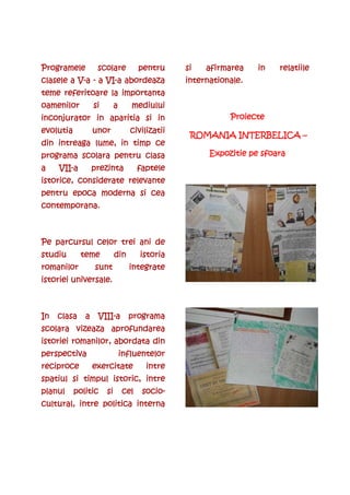 Programele         scolare            pentru     si   afirmarea    in   relatiile
          V-      VI-
clasele a V-a - a VI-a abordeaza                 internationale.
                                                 internationale.
teme referitoare la importanta
oamenilor         si        a      mediului
inconjurator in aparitia si in                              Proiecte
evolutia          unor             civilizatii
                                   civilizatii
                                                  ROMANIA INTERBELICA –
din intreaga lume, in timp ce
programa scolara pentru clasa                          Expozitie pe sfoara
a    VII-
     VII-a        prezinta            faptele
istorice, considerate relevante
pentru epoca moderna si cea
contemporana.



Pe parcursul celor trei ani de
studiu       teme           din       istoria
romanilor         sunt            integrate
istoriei universale.



In   clasa    a    VIII-
                   VIII-a         programa
scolara vizeaza aprofundarea
istoriei romanilor, abordata din
perspectiva                     influentelor
reciproce         exercitate            intre
spatiul si timpul istoric, intre
planul     politic     si       cel    socio-
                                       socio-
cultural, intre politica interna
 