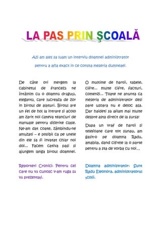 Azi am ales sa luam un interviu doamnei administrator

                                  ce                dumneaei.
           pentru a afla exact in ce consta meseria dumneaei



De       câte     ori    mergem      la   O multime de hartii, tabele,
cabinetul       de      franceză     ne   cifre... multe cifre, facturi,
întâlnim cu o doamnă drăguţă,             comenzi... Toate ne anunta ca
elegantă, care lucreaza de zor            meseria de administrator desi
in biroul de alaturi. Biroul are          pare usoara nu e deloc asa.
un fel de hol la intrare si acolo         Dar haideti sa aflam mai multe
am zarit noi cateva teancuri de           despre asta direct de la sursa!
manuale pentru diferite clase.
                                          Dupa un vraf de hartii si
Ne-am dat coate, zâmbindu-ne
                                          telefoane care tot sunau, am
amuzati – e posibil ca pe unele
                                          gasit-o   pe   doamna      Radu,
din ele sa fi invatat chiar noi
                                          amabila, dand cifrele la o parte
doi...    Facem      cativa   pasi   si
                                          pentru a sta de vorba cu noi…
ajungem langa biroul doamnei.


Reporteri Cronici: Pentru cei             Doamna    administrator:
                                                    administrator:   Sunt
        vă       v-        să
care nu v cunosc v-am ruga s                   Eleonora,
                                          Radu Eleonora, administratorul
vă prezentaŃi.
   prezenta i.                            şcolii.
                                           colii.
                                           colii
 