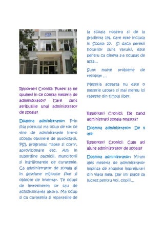 la     scoala   noastra     si     de    la
                                          gradinita 134, care este inclusa
                                             Scoala
                                          in Scoala 27.          Si daca peretii
                                          holurilor       sunt    varuiti,    este
                                                           s-
                                          pentru ca cineva s-a ocupat de
                                          asta...

                                          Sunt       multe       probleme         de
                                          rezolvat …

                                          Meseria aceasta nu este o
                   Puteti
Reporteri Cronici: Puteti sa ne           meserie usoara si mai mereu isi
spuneti in ce consta meseria de           rapeste din timpul liber.
administrator?        Care         sunt
atributiile unui administrator
de scoala?                                Reporteri Cronici: De cand
Doamna       administrator:
             administrator:        Prin                       noastră?
                                          administrati scoala noastr
fisa postului ma ocup de tot ce                  administrator:
                                          Doamna administrator: De 4
tine    de   administratie     intr-
                               intr-o     ani!
scoala:
scoala obtinere de autorizatii,
                                          Reporteri       Cronici:    Cum         ati
     programu            corn",
PSI, programul "lapte si corn",
                                          ajuns administrator de scoala?
aprovizionare
aprovizionare     etc.       Am
                             Am      in
subordine paznicii, muncitorii                   administrator: Mi-
                                          Doamna administrator: Mi-am
                     curatenie.
si ingrijitoarele de curatenie.           ales meseria de administrator
Ca administrator de scoala ai             impinsa de anumite imprejurari
            mijloace
in gestiune mijloace fixe si              din viata mea. Dar imi place sa
           inventar
obiecte de inventar. Te ocupi             lucrez pentru voi, copiii…
de     intretinerea
       intretinerea   lor    sau    de
achizitionarea altora. Ma ocup
si cu curatenia si reparatiile de
 