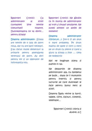 Reporteri        Cronici:
                 Cronici:        Ca    Reporteri Cronici: Ne gândim
administrator         al      scolii   că în munca de administrator
cunoasteti       bine        nevoile     i trăit i situaţii
                                       aţi tr it şi situa ii amuzante. Ne
comunitatii                 noastre.   puteţi
                                       pute i povesti un astfel de
Dumneavoastra ce va doriti…            moment?
pentru scoala?
                                       Doamna                    administrator
       administrator:
Doamna administrator: Scoala           (zâmbeşte…): Intr-o zi am avut
                                                    Intr-
are nevoie de o sala de sport          o mare problema. Pe drum
noua, dar nu are banii necesari.                          corn
                                       masina de lapte si corn a mers
S-au facut multe demersuri la          pe un drum cu pietre si cand a
primarie     pentru
             pentru     amenajarea     ajuns la scoala a fost .... ceva
terenului de sport. As dori            de nedescris!
                                          nedescris!
pentru voi si un laborator de
                                       Noi       ne    imaginam         scena   si
informatica nou.
                                       pufnim in ras.

                                       Ne        despartim       de      doamna
                                       administrator asa, cu zambetul
                                       pe buze… dupa ce ii multumim
                                       pentru         interviu     si     pentru
                                       lucrurile pe care dumneaei le
                                       face      pentru    bunul        mers    al
                                       scolii.

                                       Doamna Radu revine la hartii,
                                       tabele, cifre, facturi, comenzi,
                                       telefoane…



                                              Reporteri Cronici: Horia si
                                                                  Andrei, 6 C
 