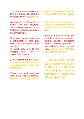 Chiar daca tuturor le-a placut                 aplaudat
                                  felicitat si aplaudat cea ce la
cum am cantat pe mine m-a                  concu           facut.
                                  ceilalti concurenti nu a facut.
bucurat altceva, maestrul m-a
                           m-

Am iesit din sala fericit ca am                                mi-
                                  mai felicitat inca o data si mi-
reusit sa-mi duc programul        a spus ca am progresat enorm
pana la sfarsit perfect si m-a               m-
                                  de cand m-a ascultat ultima
felicitat si doamna profesoara    data.
dupa ce am iesit .
                                  Bucuria a fost enorma caci
Dupa mine au mai urmat inca       alaturi de mine s-au bucurat :
4 concurenti si abia dupa         parintii, doamna profesoara
aceea juriul s-a retras sa ne     Paladi, doamna pianista –
dea note.                         corepetitoarea mea - si, mai
In jurul meu nu se mai            ales, maestrul Marin Cazacu,
                                                         Cazacu,
intampla nimic... doar ma         omul care imi este idol.
rugam sa iau locul 1 .

La un moment dat aud: Matei           Ma numesc Matei
                ia
Vlad Alexandru ia premiul I si
                                        Alexandru,
                                  Vlad Alexandru, Clasa
              mi-
in gandul meu mi-am zis : „AM
CASTIGAT!”                           VI-
                                  a VI-a B si am luat
                                  premiul I pe tara la
 Dupa ce cei trei oameni din                la
                                  violoncel la concursul
juriu mi-au inmanat premiul ,
maestrul Marin Cazacu m-am-       „Tinere Talente” .
 