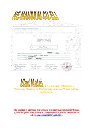 , 6 B – Premiul I , Violoncel –
Concursul National de Muzica Instrumentala Tinere talente,
                      aprilie 2010 .




Esti implicat in activitati extrascolare interesante, performante? Echipa
Cronicilor Scolii 27 te provoaca sa le faci publice, scriind despre ele pe
                    adresa revistascolii27@yahoo.com .
 