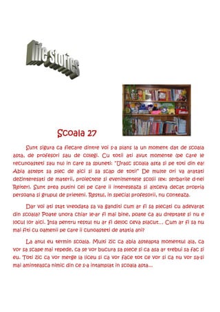 Scoala 27
     Sunt sigura ca fiecare dintre voi s-a plans la un moment dat de scoala
asta, de profesori sau de colegi. Cu totii ati avut momente (pe care le
recunoasteti sau nu) in care sa spuneti: “Urasc scoala asta si pe toti din ea!
Abia astept sa plec de aici si sa scap de toti!” De multe ori va aratati
dezinteresati de materii, proiectele si evenimentele scolii (ex: serbarile d-nei
Reiter). Sunt prea putini cei pe care ii intereseaza si altceva decat propria
persoana si grupul de prieteni. Restul, in special profesorii, nu conteaza.

     Dar voi ati stat vreodata sa va ganditi cum ar fi sa plecati cu adevarat
din scoala? Poate unora chiar le-ar fi mai bine, poate ca au dreptate si nu e
locul lor aici. Insa pentru restul nu ar fi deloc ceva placut… Cum ar fi sa nu
mai fiti cu oamenii pe care ii cunoasteti de atatia ani?

     La anul eu termin scoala. Multi zic ca abia asteapta momentul ala, ca
vor sa scape mai repede, ca se vor bucura sa plece si ca asa ar trebui sa fac si
eu. Toti zic ca vor merge la liceu si ca vor face tot ce vor si ca nu vor sa-si
mai aminteasca nimic din ce s-a intamplat in scoala asta...
 