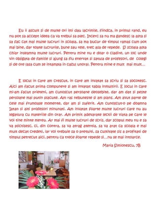 Eu ii ascult si de multe ori imi dau lacrimile, fiindca, in primul rand, eu
nu pot sa accept ideea ca va trebui sa plec. Incerc sa nu ma gandesc la asta si
sa fac cat mai multe lucruri in scoala, sa ma bucur de timpul ramas cum pot
mai bine, dar toate lucrurile, bune sau rele, trec asa de repede. Si scoala asta
chiar inseamna multe lucruri. Pentru mine nu e doar o cladire, un loc unde
vin obligata de familie si ajung sa fiu enervat si satula de profesori, de colegi
si de ore (asa cum se intampla in cazul unora). Pentru mine e mult mai mult…



     E locul in care am crescut, in care am invatat sa scriu si sa socotesc.
Aici am facut prima compunere si am invatat tabla inmultirii. E locul in care
mi-am facut prieteni, am cunoscut persoane deosebite, dar am dat si peste
persoane mai putin placute. Am ras nebuneste si am plans. Am avut parte de
cele mai frumoase momente, dar am si suferit. Am cunoscut-o pe doamna
Iatan si alti profesori minunati. Am invatat foarte multe lucruri care nu au
legatura cu materiile din orar. Am primit adevarate lectii de viata pe care le
voi tine minte mereu. Ar mai fi multe lucruri de scris, dar scopul meu nu e sa
va plictisesc, ci, din contra, sa va atrag atentia, sa va arat ca scoala e mai
mult decat credeti, iar voi trebuie sa o pretuiti, sa cultivate sis a profitati de
timpul petrecut aici, pentru ca trece foarte repede si…nu se mai intoarce.

                                                       Maria Simionescu, 7B
 