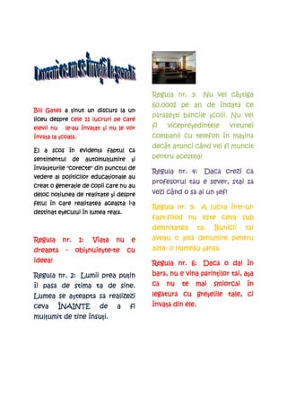 câştiga
                                              Regula nr. 3: Nu vei câ tiga
                                                               îndată
                                              60.000$ pe an de îndat ce
Bill Gates a ţinut un discurs la un
              inut
                                                  seşti
                                              părăse ti băncile şcolii. Nu vei
                                                r se      ncile colii.
liceu despre cele 11 lucruri pe care
elevii nu    le-
             le-au înv at şi nu le vor
                   învăţat i                  fi   vicepreşedintele
                                                   vicepre edintele      vreunei
învăţa
înv a la şcoal .
          coală.
          coal                                                       maşin
                                                                        ină
                                              companii cu telefon în ma in
                                                           când
                                              decât atunci când vei fi muncit
             evidenţă faptul c
El a scos în eviden          că
sentimentul       de    automulţumire
                        automul umire     i
                                         şi   pentru acestea!
învăţăturile
înv turile "corecte" din punctul de
                                                            Dacă      că
                                              Regula nr. 4: Dac crezi c
          politicilor educaţionale
vedere al politicilor educa ionale au
                                                         tău               să
                                              profesorul t u e sever, stai s
        generaţie
creat o genera ie de copii care nu au
      noţiunea
deloc no iunea de realitate şi despre
                             i                            să
                                              vezi când o s ai un şef!
                                                                   e
                                 i-
felul în care realitatea aceasta i-a
                                                                    într-
                                              Regula nr. 5: A lucra într-un
         eşecului          reală.
destinat e ecului în lumea real .
                                              fast-
                                              fast-food nu este ceva sub
                                              demnitatea      ta.   Bunicii    tăi
                                                                               t i
Regula      nr.    1:     Viaţa
                          Via a   nu     e            altă
                                              aveau o alt denumire pentru
dreaptă
dreapt       -    obişnuie te
                  obi nuieşte-te
                      nuie te-          cu                    ansă.
                                              asta: o numeau şans .
                                                              ans
ideea!                                                      Dacă
                                              Regula nr. 6: Dac o dai în
                         puţin
Regula nr. 2: Lumii prea pu in                bară,
                                              bar , nu e vina p rin ilor t i, a a
                                                              părin
                                                                rinţilor tăi, aşa
   pasă
îi pas de stima ta de sine.                   că   nu   te   mai    smiorcăi
                                                                    smiorc i   în
           teaptă
Lumea se aşteapt să realizezi
           teapt                              legătur
                                              leg tură cu gre elile tale, ci
                                                  tur     greşelile
ceva        ÎNAINTE         de    a     fi    învaţă
                                              înva din ele.
mulţumit de tine însuţi.
mul umit         însu i.
 